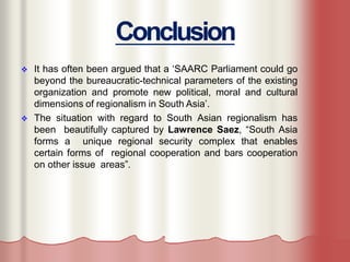 Conclusion
 It has often been argued that a ‘SAARC Parliament could go
beyond the bureaucratic-technical parameters of the existing
organization and promote new political, moral and cultural
dimensions of regionalism in South Asia’.
 The situation with regard to South Asian regionalism has
been beautifully captured by Lawrence Saez, “South Asia
forms a unique regional security complex that enables
certain forms of regional cooperation and bars cooperation
on other issue areas”.
 