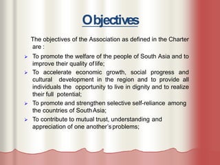 Objectives
The objectives of the Association as defined in the Charter
are :
 To promote the welfare of the people of South Asia and to
improve their quality of life;
 To accelerate economic growth, social progress and
cultural development in the region and to provide all
individuals the opportunity to live in dignity and to realize
their full potential;
 To promote and strengthen selective self-reliance among
the countries of SouthAsia;
 To contribute to mutual trust, understanding and
appreciation of one another’s problems;
 