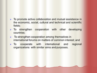  To promote active collaboration and mutual assistance in
the economic, social, cultural and technical and scientific
fields;
 To strengthen cooperation with other developing
countries;
 To strengthen cooperation among themselves in
international forums on matters of common interest; and
 To cooperate with international and regional
organizations with similar aims andpurposes.
 