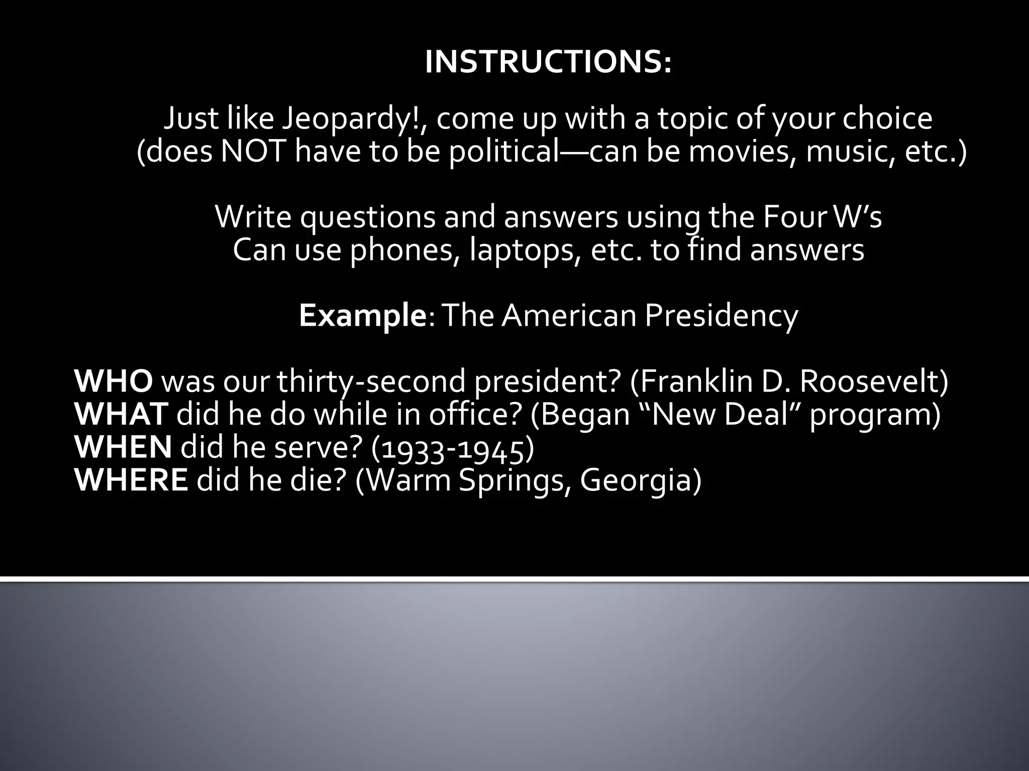 INSTRUCTIONS:
Just like Jeopardy!, come up with a topic of your choice
(does NOT have to be political—can be movies, music, etc.)
Write questions and answers using the FourW’s
Can use phones, laptops, etc. to find answers
Example:The American Presidency
WHO was our thirty-second president? (Franklin D. Roosevelt)
WHAT did he do while in office? (Began “New Deal” program)
WHEN did he serve? (1933-1945)
WHERE did he die? (Warm Springs, Georgia)
 