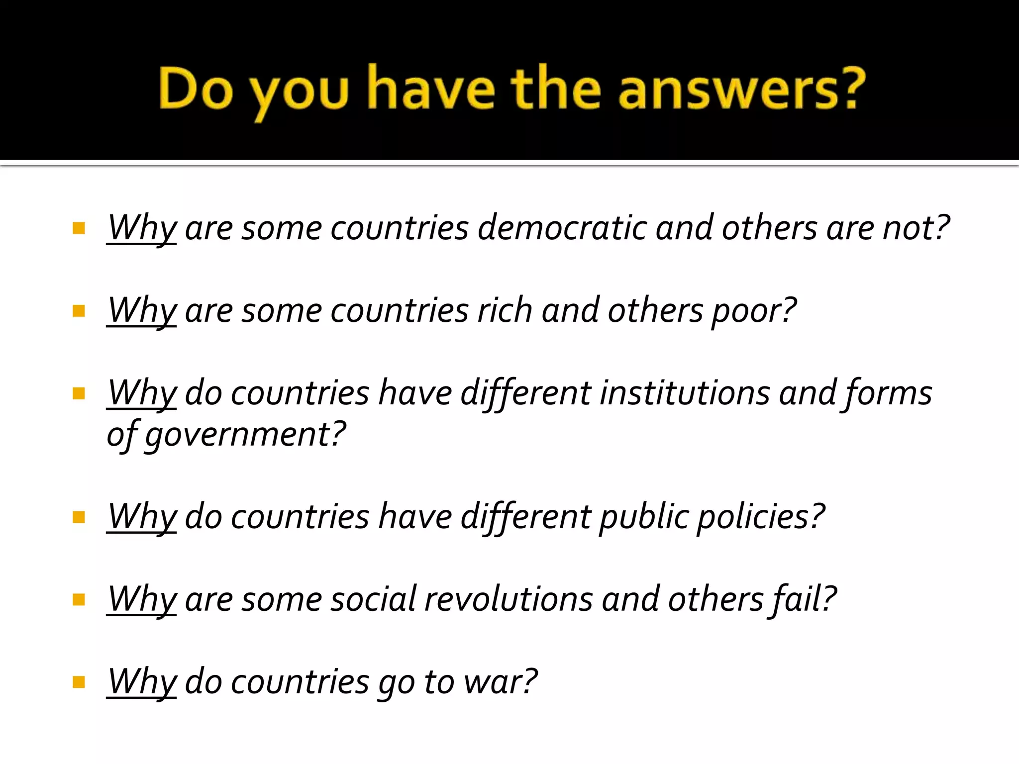  Why are some countries democratic and others are not?
 Why are some countries rich and others poor?
 Why do countries have different institutions and forms
of government?
 Why do countries have different public policies?
 Why are some social revolutions and others fail?
 Why do countries go to war?
 