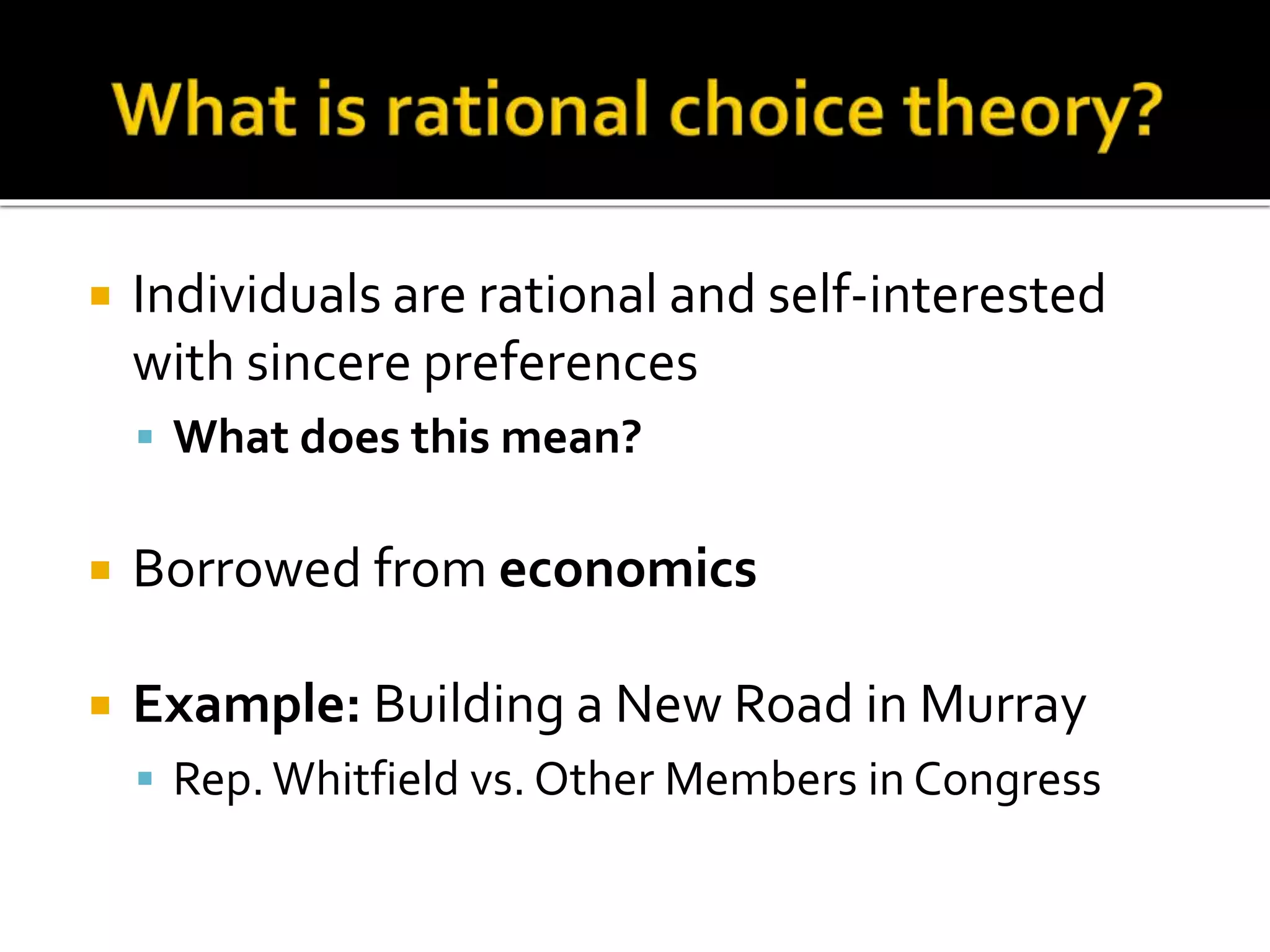  Individuals are rational and self-interested
with sincere preferences
 What does this mean?
 Borrowed from economics
 Example: Building a New Road in Murray
 Rep.Whitfield vs. Other Members in Congress
 