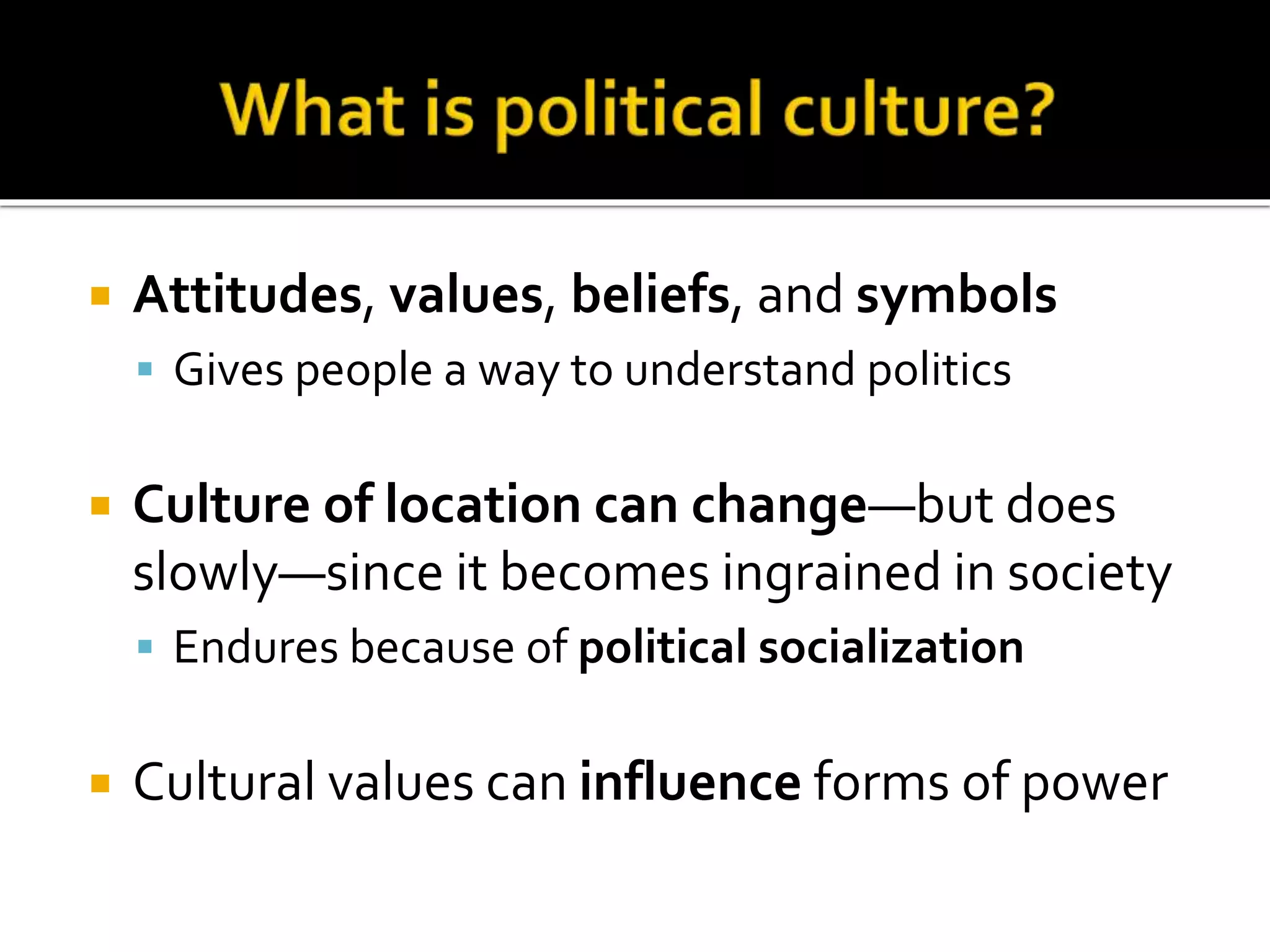  Attitudes, values, beliefs, and symbols
 Gives people a way to understand politics
 Culture of location can change—but does
slowly—since it becomes ingrained in society
 Endures because of political socialization
 Cultural values can influence forms of power
 