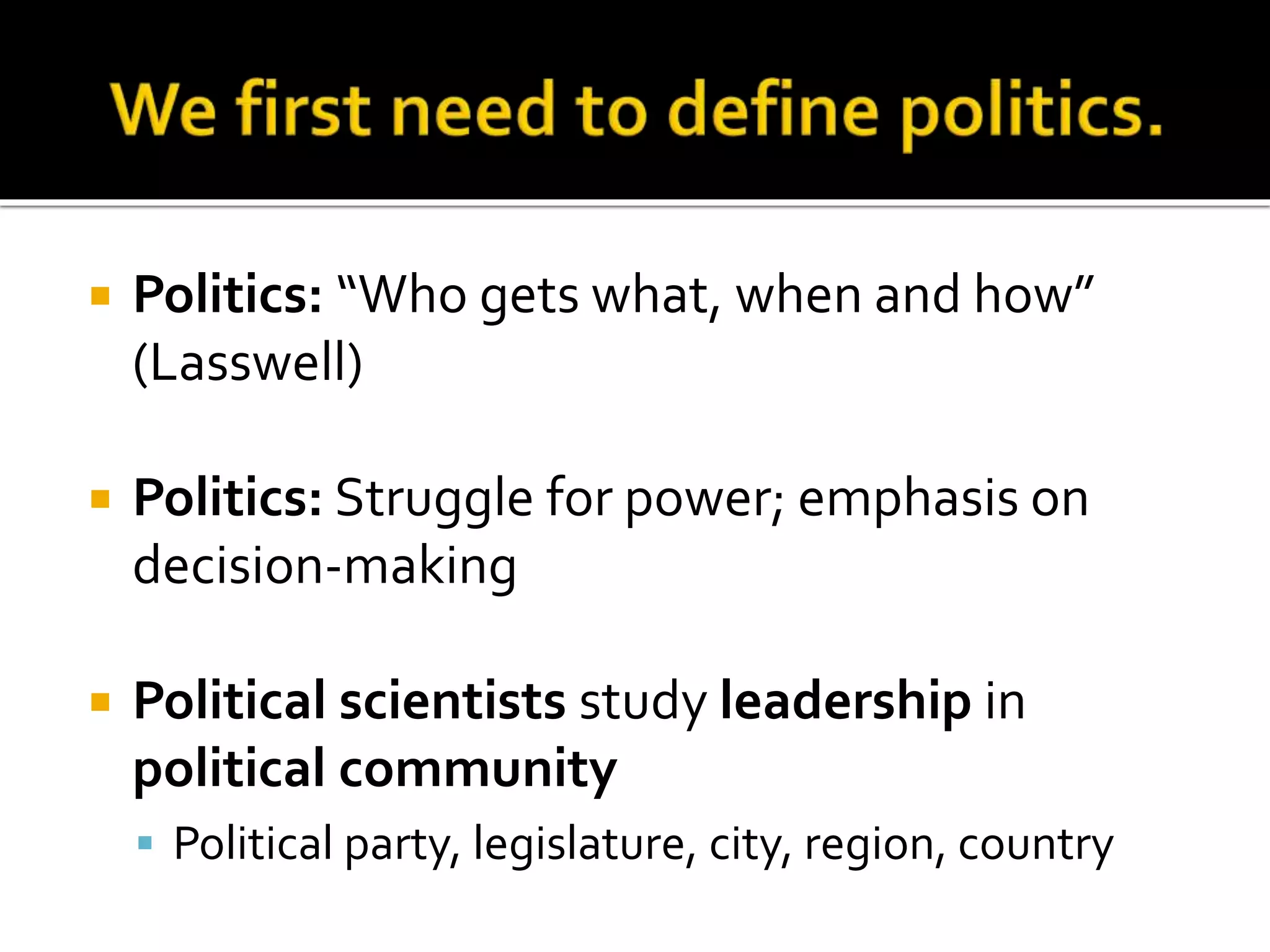  Politics: “Who gets what, when and how”
(Lasswell)
 Politics: Struggle for power; emphasis on
decision-making
 Political scientists study leadership in
political community
 Political party, legislature, city, region, country
 