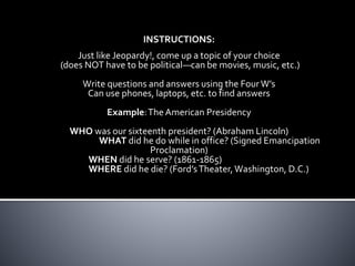 INSTRUCTIONS: 
Just like Jeopardy!, come up a topic of your choice 
(does NOT have to be political—can be movies, music, etc.) 
Write questions and answers using the Four W’s 
Can use phones, laptops, etc. to find answers 
Example: The American Presidency 
WHO was our sixteenth president? (Abraham Lincoln) 
WHAT did he do while in office? (Signed Emancipation 
Proclamation) 
WHEN did he serve? (1861-1865) 
WHERE did he die? (Ford’s Theater, Washington, D.C.) 
 