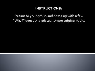 INSTRUCTIONS: 
Return to your group and come up with a few 
“Why?” questions related to your original topic. 
 