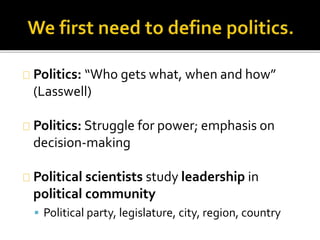 Politics: “Who gets what, when and how” 
(Lasswell) 
Politics: Struggle for power; emphasis on 
decision-making 
Political scientists study leadership in 
political community 
 Political party, legislature, city, region, country 
 