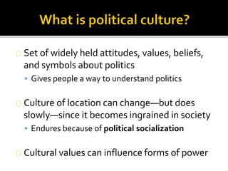 Set of widely held attitudes, values, beliefs, 
and symbols about politics 
 Gives people a way to understand politics 
Culture of location can change—but does 
slowly—since it becomes ingrained in society 
 Endures because of political socialization 
Cultural values can influence forms of power 
 