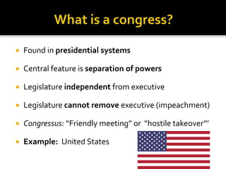  Found in presidential systems
 Central feature is separation of powers
 Legislature independent from executive
 Legislature cannot remove executive (impeachment)
 Congressus: “Friendly meeting” or “hostile takeover”’
 Example: United States
 