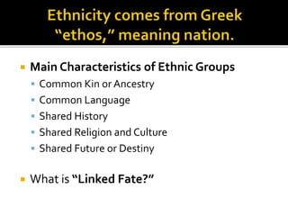  Main Characteristics of Ethnic Groups 
 Common Kin or Ancestry 
 Common Language 
 Shared History 
 Shared Religion and Culture 
 Shared Future or Destiny 
 What is “Linked Fate?” 
 