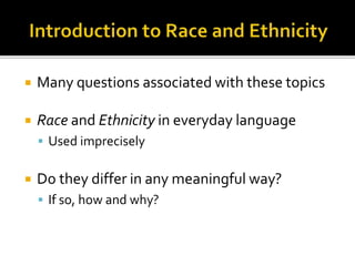  Many questions associated with these topics 
 Race and Ethnicity in everyday language 
 Used imprecisely 
 Do they differ in any meaningful way? 
 If so, how and why? 
 