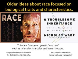 This view focuses on genetic “markers” 
such as skin color, hair color, and bone structure. 
Subpopulations of humans can 
be distinguished biologically. 
How can race be defined 
from a biological standpoint? 
 