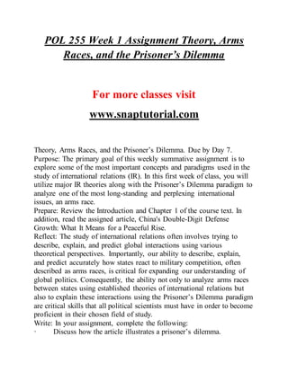 POL 255 Week 1 Assignment Theory, Arms
Races, and the Prisoner’s Dilemma
For more classes visit
www.snaptutorial.com
Theory, Arms Races, and the Prisoner’s Dilemma. Due by Day 7.
Purpose: The primary goal of this weekly summative assignment is to
explore some of the most important concepts and paradigms used in the
study of international relations (IR). In this first week of class, you will
utilize major IR theories along with the Prisoner’s Dilemma paradigm to
analyze one of the most long-standing and perplexing international
issues, an arms race.
Prepare: Review the Introduction and Chapter 1 of the course text. In
addition, read the assigned article, China's Double-Digit Defense
Growth: What It Means for a Peaceful Rise.
Reflect: The study of international relations often involves trying to
describe, explain, and predict global interactions using various
theoretical perspectives. Importantly, our ability to describe, explain,
and predict accurately how states react to military competition, often
described as arms races, is critical for expanding our understanding of
global politics. Consequently, the ability not only to analyze arms races
between states using established theories of international relations but
also to explain these interactions using the Prisoner’s Dilemma paradigm
are critical skills that all political scientists must have in order to become
proficient in their chosen field of study.
Write: In your assignment, complete the following:
· Discuss how the article illustrates a prisoner’s dilemma.
 