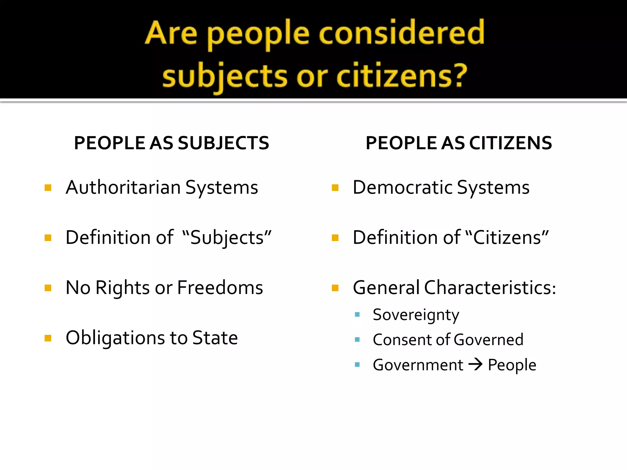 PEOPLE AS SUBJECTS
 Authoritarian Systems
 Definition of “Subjects”
 No Rights or Freedoms
 Obligations to State
PEOPLE AS CITIZENS
 Democratic Systems
 Definition of “Citizens”
 General Characteristics:
 Sovereignty
 Consent of Governed
 Government  People
 