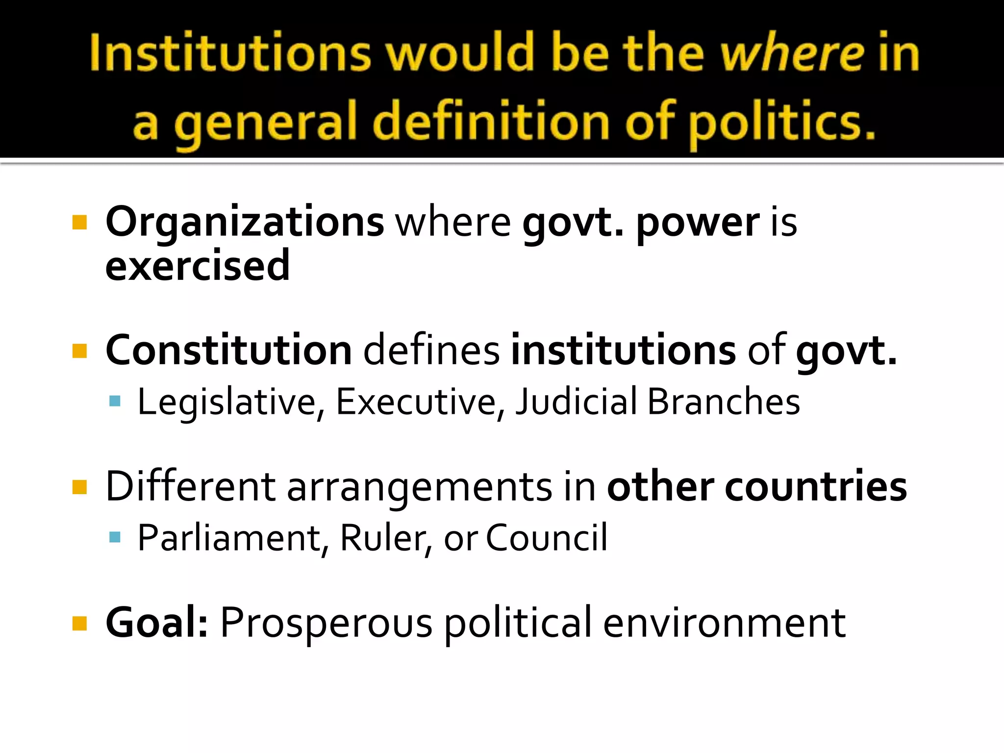  Organizations where govt. power is
exercised
 Constitution defines institutions of govt.
 Legislative, Executive, Judicial Branches
 Different arrangements in other countries
 Parliament, Ruler, or Council
 Goal: Prosperous political environment
 