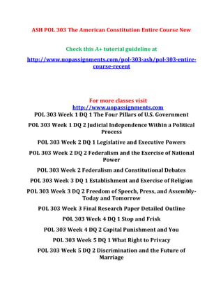 ASH POL 303 The American Constitution Entire Course New
Check this A+ tutorial guideline at
http://www.uopassignments.com/pol-303-ash/pol-303-entire-
course-recent
For more classes visit
http://www.uopassignments.com
POL 303 Week 1 DQ 1 The Four Pillars of U.S. Government
POL 303 Week 1 DQ 2 Judicial Independence Within a Political
Process
POL 303 Week 2 DQ 1 Legislative and Executive Powers
POL 303 Week 2 DQ 2 Federalism and the Exercise of National
Power
POL 303 Week 2 Federalism and Constitutional Debates
POL 303 Week 3 DQ 1 Establishment and Exercise of Religion
POL 303 Week 3 DQ 2 Freedom of Speech, Press, and Assembly-
Today and Tomorrow
POL 303 Week 3 Final Research Paper Detailed Outline
POL 303 Week 4 DQ 1 Stop and Frisk
POL 303 Week 4 DQ 2 Capital Punishment and You
POL 303 Week 5 DQ 1 What Right to Privacy
POL 303 Week 5 DQ 2 Discrimination and the Future of
Marriage
 