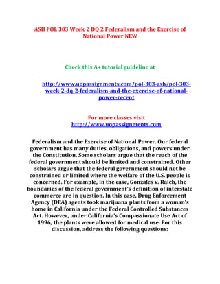 ASH POL 303 Week 2 DQ 2 Federalism and the Exercise of
National Power NEW
Check this A+ tutorial guideline at
http://www.uopassignments.com/pol-303-ash/pol-303-
week-2-dq-2-federalism-and-the-exercise-of-national-
power-recent
For more classes visit
http://www.uopassignments.com
Federalism and the Exercise of National Power. Our federal
government has many duties, obligations, and powers under
the Constitution. Some scholars argue that the reach of the
federal government should be limited and constrained. Other
scholars argue that the federal government should not be
constrained or limited where the welfare of the U.S. people is
concerned. For example, in the case, Gonzales v. Raich, the
boundaries of the federal government’s definition of interstate
commerce are in question. In this case, Drug Enforcement
Agency (DEA) agents took marijuana plants from a woman’s
home in California under the Federal Controlled Substances
Act. However, under California’s Compassionate Use Act of
1996, the plants were allowed for medical use. For this
discussion, address the following questions:
 