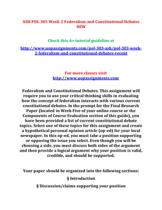 ASH POL 303 Week 2 Federalism and Constitutional Debates
NEW
Check this A+ tutorial guideline at
http://www.uopassignments.com/pol-303-ash/pol-303-week-
2-federalism-and-constitutional-debates-recent
For more classes visit
http://www.uopassignments.com
Federalism and Constitutional Debates. This assignment will
require you to use your critical thinking skills in evaluating
how the concept of federalism interacts with various current
constitutional debates. In the prompt for the Final Research
Paper (located in Week Five of your online course or the
Components of Course Evaluation section of this guide), you
have been provided a list of current constitutional debate
topics. Select one of these topics for this assignment and create
a hypothetical personal opinion article (op-ed) for your local
newspaper. In this op-ed, you must take a position supporting
or opposing the issue you select. Even though you will be
choosing a side, you must discuss both sides of the argument
and then provide a logical argument why your position is valid,
credible, and should be supported.
Your paper should be organized into the following sections:
§ Introduction
§ Discussion/claims supporting your position
 