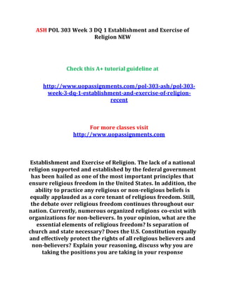 ASH POL 303 Week 3 DQ 1 Establishment and Exercise of
Religion NEW
Check this A+ tutorial guideline at
http://www.uopassignments.com/pol-303-ash/pol-303-
week-3-dq-1-establishment-and-exercise-of-religion-
recent
For more classes visit
http://www.uopassignments.com
Establishment and Exercise of Religion. The lack of a national
religion supported and established by the federal government
has been hailed as one of the most important principles that
ensure religious freedom in the United States. In addition, the
ability to practice any religious or non-religious beliefs is
equally applauded as a core tenant of religious freedom. Still,
the debate over religious freedom continues throughout our
nation. Currently, numerous organized religions co-exist with
organizations for non-believers. In your opinion, what are the
essential elements of religious freedom? Is separation of
church and state necessary? Does the U.S. Constitution equally
and effectively protect the rights of all religious believers and
non-believers? Explain your reasoning, discuss why you are
taking the positions you are taking in your response
 