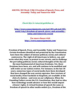 ASH POL 303 Week 3 DQ 2 Freedom of Speech, Press, and
Assembly- Today and Tomorrow NEW
Check this A+ tutorial guideline at
http://www.uopassignments.com/pol-303-ash/pol-303-
week-3-dq-2-freedom-of-speech,-press,-and-assembly--
today-and-tomorrow-recent
For more classes visit
http://www.uopassignments.com
Freedom of Speech, Press, and Assembly: Today and Tomorrow.
Certain freedoms identified and protected by the Constitution
have been the subject of intense political, social, and cultural
controversy. The right of all Americans to believe, say, and
write what they want, to protest in our streets, and to challenge
the pervading political, social, cultural thoughts of the day are
the most fundamental of American freedoms. Yet, these
freedoms have been, are, and will continue to be modified and
will evolve as our nation evolves. For instance, in the last 10
years, numerous types of social media have been developed
that have changed the way society operates. New versions of
social media, from Facebook to SnapChat, are available at the
click of a button – and even on our cellphones. When the
Founding Fathers wrote the U.S. Constitution, they had no idea
how technology would advance or how this would impact
citizens’ rights. Is virtual freedom of speech the same as
freedom of speech in other media outlets (i.e., freedom of the
 