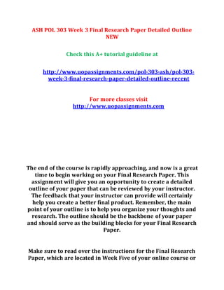 ASH POL 303 Week 3 Final Research Paper Detailed Outline
NEW
Check this A+ tutorial guideline at
http://www.uopassignments.com/pol-303-ash/pol-303-
week-3-final-research-paper-detailed-outline-recent
For more classes visit
http://www.uopassignments.com
The end of the course is rapidly approaching, and now is a great
time to begin working on your Final Research Paper. This
assignment will give you an opportunity to create a detailed
outline of your paper that can be reviewed by your instructor.
The feedback that your instructor can provide will certainly
help you create a better final product. Remember, the main
point of your outline is to help you organize your thoughts and
research. The outline should be the backbone of your paper
and should serve as the building blocks for your Final Research
Paper.
Make sure to read over the instructions for the Final Research
Paper, which are located in Week Five of your online course or
 
