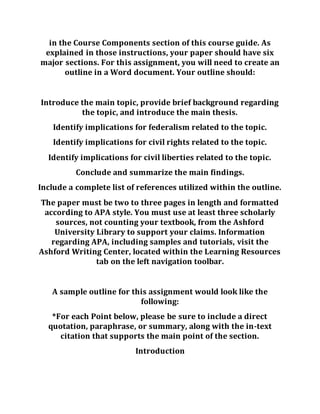 in the Course Components section of this course guide. As
explained in those instructions, your paper should have six
major sections. For this assignment, you will need to create an
outline in a Word document. Your outline should:
Introduce the main topic, provide brief background regarding
the topic, and introduce the main thesis.
Identify implications for federalism related to the topic.
Identify implications for civil rights related to the topic.
Identify implications for civil liberties related to the topic.
Conclude and summarize the main findings.
Include a complete list of references utilized within the outline.
The paper must be two to three pages in length and formatted
according to APA style. You must use at least three scholarly
sources, not counting your textbook, from the Ashford
University Library to support your claims. Information
regarding APA, including samples and tutorials, visit the
Ashford Writing Center, located within the Learning Resources
tab on the left navigation toolbar.
A sample outline for this assignment would look like the
following:
*For each Point below, please be sure to include a direct
quotation, paraphrase, or summary, along with the in-text
citation that supports the main point of the section.
Introduction
 