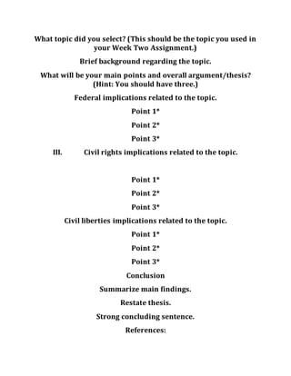 What topic did you select? (This should be the topic you used in
your Week Two Assignment.)
Brief background regarding the topic.
What will be your main points and overall argument/thesis?
(Hint: You should have three.)
Federal implications related to the topic.
Point 1*
Point 2*
Point 3*
III. Civil rights implications related to the topic.
Point 1*
Point 2*
Point 3*
Civil liberties implications related to the topic.
Point 1*
Point 2*
Point 3*
Conclusion
Summarize main findings.
Restate thesis.
Strong concluding sentence.
References:
 