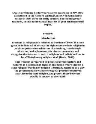 Create a reference list for your sources according to APA style
as outlined in the Ashford Writing Center. You will need to
utilize at least three scholarly sources, not counting your
textbook, in this outline and at least six in your Final Research
Paper.
Preview:
Introduction
Freedom of religion also referred to freedom of belief is a code
gives an individual or society the right exercise their religion in
public or private in such forms like teaching, run through,
adoration, and adherence; this also accommodate and
recognize the freedom to switch religions and beliefs and not to
be affiliated to any religion at all (Davis, 2009).
This freedom is regarded by people of diverse nature and
cultures as a vital human right. In any nation where there is a
state religion, freedom of religion is basically regarded as a way
the government allows other religious practices to prevail
apart from the state religion, and protect those believers
equally in respect to their faith.
 