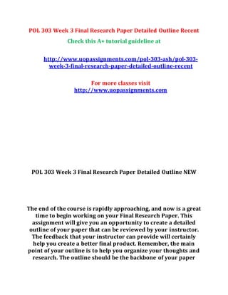 POL 303 Week 3 Final Research Paper Detailed Outline Recent
Check this A+ tutorial guideline at
http://www.uopassignments.com/pol-303-ash/pol-303-
week-3-final-research-paper-detailed-outline-recent
For more classes visit
http://www.uopassignments.com
POL 303 Week 3 Final Research Paper Detailed Outline NEW
The end of the course is rapidly approaching, and now is a great
time to begin working on your Final Research Paper. This
assignment will give you an opportunity to create a detailed
outline of your paper that can be reviewed by your instructor.
The feedback that your instructor can provide will certainly
help you create a better final product. Remember, the main
point of your outline is to help you organize your thoughts and
research. The outline should be the backbone of your paper
 