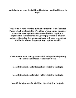 and should serve as the building blocks for your Final Research
Paper.
Make sure to read over the instructions for the Final Research
Paper, which are located in Week Five of your online course or
in the Course Components section of this course guide. As
explained in those instructions, your paper should have six
major sections. For this assignment, you will need to create an
outline in a Word document. Your outline should:
Introduce the main topic, provide brief background regarding
the topic, and introduce the main thesis.
Identify implications for federalism related to the topic.
Identify implications for civil rights related to the topic.
Identify implications for civil liberties related to the topic.
 