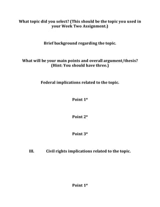 What topic did you select? (This should be the topic you used in
your Week Two Assignment.)
Brief background regarding the topic.
What will be your main points and overall argument/thesis?
(Hint: You should have three.)
Federal implications related to the topic.
Point 1*
Point 2*
Point 3*
III. Civil rights implications related to the topic.
Point 1*
 