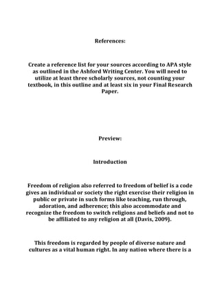 References:
Create a reference list for your sources according to APA style
as outlined in the Ashford Writing Center. You will need to
utilize at least three scholarly sources, not counting your
textbook, in this outline and at least six in your Final Research
Paper.
Preview:
Introduction
Freedom of religion also referred to freedom of belief is a code
gives an individual or society the right exercise their religion in
public or private in such forms like teaching, run through,
adoration, and adherence; this also accommodate and
recognize the freedom to switch religions and beliefs and not to
be affiliated to any religion at all (Davis, 2009).
This freedom is regarded by people of diverse nature and
cultures as a vital human right. In any nation where there is a
 