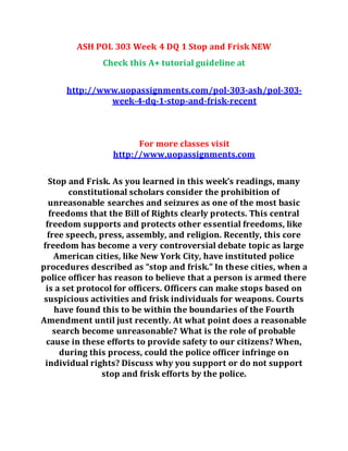 ASH POL 303 Week 4 DQ 1 Stop and Frisk NEW
Check this A+ tutorial guideline at
http://www.uopassignments.com/pol-303-ash/pol-303-
week-4-dq-1-stop-and-frisk-recent
For more classes visit
http://www.uopassignments.com
Stop and Frisk. As you learned in this week’s readings, many
constitutional scholars consider the prohibition of
unreasonable searches and seizures as one of the most basic
freedoms that the Bill of Rights clearly protects. This central
freedom supports and protects other essential freedoms, like
free speech, press, assembly, and religion. Recently, this core
freedom has become a very controversial debate topic as large
American cities, like New York City, have instituted police
procedures described as “stop and frisk.” In these cities, when a
police officer has reason to believe that a person is armed there
is a set protocol for officers. Officers can make stops based on
suspicious activities and frisk individuals for weapons. Courts
have found this to be within the boundaries of the Fourth
Amendment until just recently. At what point does a reasonable
search become unreasonable? What is the role of probable
cause in these efforts to provide safety to our citizens? When,
during this process, could the police officer infringe on
individual rights? Discuss why you support or do not support
stop and frisk efforts by the police.
 