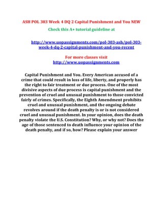 ASH POL 303 Week 4 DQ 2 Capital Punishment and You NEW
Check this A+ tutorial guideline at
http://www.uopassignments.com/pol-303-ash/pol-303-
week-4-dq-2-capital-punishment-and-you-recent
For more classes visit
http://www.uopassignments.com
Capital Punishment and You. Every American accused of a
crime that could result in loss of life, liberty, and properly has
the right to fair treatment or due process. One of the most
divisive aspects of due process is capital punishment and the
prevention of cruel and unusual punishment to those convicted
fairly of crimes. Specifically, the Eighth Amendment prohibits
cruel and unusual punishment, and the ongoing debate
revolves around if the death penalty is or is not considered
cruel and unusual punishment. In your opinion, does the death
penalty violate the U.S. Constitution? Why, or why not? Does the
age of those sentenced to death influence your opinion of the
death penalty, and if so, how? Please explain your answer
 