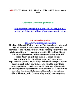 ASH POL 303 Week 1 DQ 1 The Four Pillars of U.S. Government
NEW
Check this A+ tutorial guideline at
http://www.uopassignments.com/pol-303-ash/pol-303-
week-1-dq-1-the-four-pillars-of-u.s.-government-recent
For more classes visit
http://www.uopassignments.com
The Four Pillars of U.S. Government. The federal government of
the United States was constructed using the directions
provided in the U.S. Constitution. Our Founding Fathers had the
wisdom and foresight to create a very flexible and intelligently
structured government framework that has endured. The
entire American political system is based on four
constitutionally derived pillars: a national government;
separation of powers; federalism; and individual rights. Briefly
describe each pillar, how it interacts with the other three
pillars, and then provide real-world examples of how each
pillar supports our government. How does the U.S. Constitution
establish checks and balances and federalism using these
pillars? Please explain the reasoning behind your response.
 