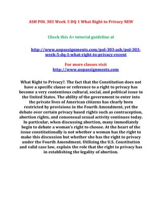 ASH POL 303 Week 5 DQ 1 What Right to Privacy NEW
Check this A+ tutorial guideline at
http://www.uopassignments.com/pol-303-ash/pol-303-
week-5-dq-1-what-right-to-privacy-recent
For more classes visit
http://www.uopassignments.com
What Right to Privacy?. The fact that the Constitution does not
have a specific clause or reference to a right to privacy has
become a very contentious cultural, social, and political issue in
the United States. The ability of the government to enter into
the private lives of American citizens has clearly been
restricted by provisions in the Fourth Amendment, yet the
debate over certain privacy based rights such as contraception,
abortion rights, and consensual sexual activity continues today.
In particular, when discussing abortion, many immediately
begin to debate a woman’s right to choose. At the heart of the
issue constitutionally is not whether a woman has the right to
make this discussion but whether she has the right to privacy
under the Fourth Amendment. Utilizing the U.S. Constitution
and valid case law, explain the role that the right to privacy has
in establishing the legality of abortion.
 