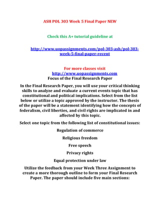 ASH POL 303 Week 5 Final Paper NEW
Check this A+ tutorial guideline at
http://www.uopassignments.com/pol-303-ash/pol-303-
week-5-final-paper-recent
For more classes visit
http://www.uopassignments.com
Focus of the Final Research Paper
In the Final Research Paper, you will use your critical thinking
skills to analyze and evaluate a current events topic that has
constitutional and political implications. Select from the list
below or utilize a topic approved by the instructor. The thesis
of the paper will be a statement identifying how the concepts of
federalism, civil liberties, and civil rights are implicated in and
affected by this topic.
Select one topic from the following list of constitutional issues:
Regulation of commerce
Religious freedom
Free speech
Privacy rights
Equal protection under law
Utilize the feedback from your Week Three Assignment to
create a more thorough outline to form your Final Research
Paper. The paper should include five main sections:
 