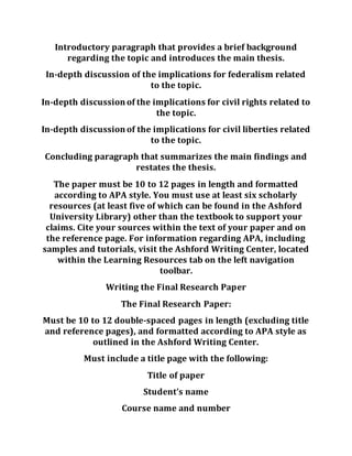Introductory paragraph that provides a brief background
regarding the topic and introduces the main thesis.
In-depth discussion of the implications for federalism related
to the topic.
In-depth discussion of the implications for civil rights related to
the topic.
In-depth discussion of the implications for civil liberties related
to the topic.
Concluding paragraph that summarizes the main findings and
restates the thesis.
The paper must be 10 to 12 pages in length and formatted
according to APA style. You must use at least six scholarly
resources (at least five of which can be found in the Ashford
University Library) other than the textbook to support your
claims. Cite your sources within the text of your paper and on
the reference page. For information regarding APA, including
samples and tutorials, visit the Ashford Writing Center, located
within the Learning Resources tab on the left navigation
toolbar.
Writing the Final Research Paper
The Final Research Paper:
Must be 10 to 12 double-spaced pages in length (excluding title
and reference pages), and formatted according to APA style as
outlined in the Ashford Writing Center.
Must include a title page with the following:
Title of paper
Student’s name
Course name and number
 