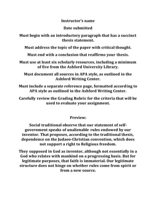 Instructor’s name
Date submitted
Must begin with an introductory paragraph that has a succinct
thesis statement.
Must address the topic of the paper with critical thought.
Must end with a conclusion that reaffirms your thesis.
Must use at least six scholarly resources, including a minimum
of five from the Ashford University Library.
Must document all sources in APA style, as outlined in the
Ashford Writing Center.
Must include a separate reference page, formatted according to
APA style as outlined in the Ashford Writing Center.
Carefully review the Grading Rubric for the criteria that will be
used to evaluate your assignment.
Preview:
Social traditional observe that our statement of self-
government speaks of unalienable rules endowed by our
inventor. That proposes, according to the traditional thesis,
dependence on the Judaeo-Christian convention, which does
not support a right to Religious freedom.
They supposed in God as inventor, although not essentially in a
God who relates with mankind on a progressing basis. But for
legitimate purposes, that faith is immaterial. Our legitimate
structure does not hinge on whether rules come from spirit or
from a new source.
 