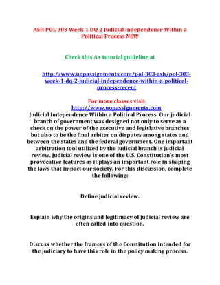 ASH POL 303 Week 1 DQ 2 Judicial Independence Within a
Political Process NEW
Check this A+ tutorial guideline at
http://www.uopassignments.com/pol-303-ash/pol-303-
week-1-dq-2-judicial-independence-within-a-political-
process-recent
For more classes visit
http://www.uopassignments.com
Judicial Independence Within a Political Process. Our judicial
branch of government was designed not only to serve as a
check on the power of the executive and legislative branches
but also to be the final arbiter on disputes among states and
between the states and the federal government. One important
arbitration tool utilized by the judicial branch is judicial
review. Judicial review is one of the U.S. Constitution’s most
provocative features as it plays an important role in shaping
the laws that impact our society. For this discussion, complete
the following:
Define judicial review.
Explain why the origins and legitimacy of judicial review are
often called into question.
Discuss whether the framers of the Constitution intended for
the judiciary to have this role in the policy making process.
 