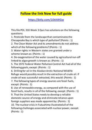 Follow the link Now for full guide 
https://bitly.com/10tAWGw 
This file POL 310 Week 3 Quiz has solutions on the following 
questions: 
1. Pesticide from the landscape that contaminates the 
Chesapeake Bay is which type of pollution? (Points : 1) 
2. The Clean Water Act and its amendments do not address 
which of the following problems? (Points : 1) 
3. Water rights in Western states are granted under a 
scheme known as: (Points : 1) 
4. De-oxygenation of the water caused by agricultural run-off 
linked to algae growth is known as: (Points : 1) 
5. The 1972 Federal Water Pollution Control Act had all of the 
following goals, except: (Points : 1) 
6. Drilling for oil in the Alaskan Arctic National Wildlife 
Refuge would possibly result in the extraction of crude oil. If 
crude oil was successful extracted, this would: (Points : 1) 
7. The following types of energy sources are fossil fuels, 
except: (Points : 1) 
8. Use of renewable energy, as compared with the use of 
fossil fuels, results in all of the following, except: (Points : 1) 
9. That the United States needs to develop a reliable 
domestic source of energy and eliminate reliance upon 
foreign suppliers was made apparent by: (Points : 1) 
10. The nuclear crisis in Fukushima illustrated all of the 
following challenges associated with nuclear power, except: 
(Points : 1) 
 
