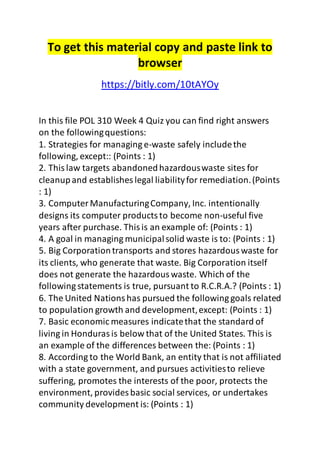 To get this material copy and paste link to 
browser 
https://bitly.com/10tAYOy 
In this file POL 310 Week 4 Quiz you can find right answers 
on the following questions: 
1. Strategies for managing e-waste safely include the 
following, except:: (Points : 1) 
2. This law targets abandoned hazardous waste sites for 
cleanup and establishes legal liability for remediation. (Points 
: 1) 
3. Computer Manufacturing Company, Inc. intentionally 
designs its computer products to become non-useful five 
years after purchase. This is an example of: (Points : 1) 
4. A goal in managing municipal solid waste is to: (Points : 1) 
5. Big Corporation transports and stores hazardous waste for 
its clients, who generate that waste. Big Corporation itself 
does not generate the hazardous waste. Which of the 
following statements is true, pursuant to R.C.R.A.? (Points : 1) 
6. The United Nations has pursued the following goals related 
to population growth and development, except: (Points : 1) 
7. Basic economic measures indicate that the standard of 
living in Honduras is below that of the United States. This is 
an example of the differences between the: (Points : 1) 
8. According to the World Bank, an entity that is not affiliated 
with a state government, and pursues activities to relieve 
suffering, promotes the interests of the poor, protects the 
environment, provides basic social services, or undertakes 
community development is: (Points : 1) 
 