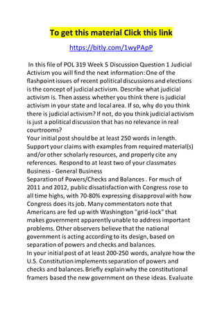 To get this material Click this link 
https://bitly.com/1wyPApP 
In this file of POL 319 Week 5 Discussion Question 1 Judicial 
Activism you will find the next information: One of the 
flashpoint issues of recent political discussions and elections 
is the concept of judicial activism. Describe what judicial 
activism is. Then assess whether you think there is judicial 
activism in your state and local area. If so, why do you think 
there is judicial activism? If not, do you think judicial activism 
is just a political discussion that has no relevance in real 
courtrooms? 
Your initial post should be at least 250 words in length. 
Support your claims with examples from required material(s) 
and/or other scholarly resources, and properly cite any 
references. Respond to at least two of your classmates 
Business - General Business 
Separation of Powers/Checks and Balances . For much of 
2011 and 2012, public dissatisfaction with Congress rose to 
all time highs, with 70-80% expressing disapproval with how 
Congress does its job. Many commentators note that 
Americans are fed up with Washington "grid-lock" that 
makes government apparently unable to address important 
problems. Other observers believe that the national 
government is acting according to its design, based on 
separation of powers and checks and balances. 
In your initial post of at least 200-250 words, analyze how the 
U.S. Constitution implements separation of powers and 
checks and balances. Briefly explain why the constitutional 
framers based the new government on these ideas. Evaluate 
 
