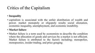 Critics of the Capitalism
• Inequality
• capitalism is associated with the unfair distribution of wealth and
power. market monopoly or oligopoly results social alienation,
economic inequality, unemployment, and economic instability.
• Market failure
• Market failure is a term used by economists to describe the condition
where the allocation of goods and services by a market is not efficient.
Market failure is attributed to the factors including; monopolies,
monopsonies, insider trading, and price gouging
 