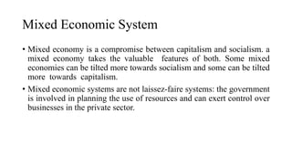 Mixed Economic System
• Mixed economy is a compromise between capitalism and socialism. a
mixed economy takes the valuable features of both. Some mixed
economies can be tilted more towards socialism and some can be tilted
more towards capitalism.
• Mixed economic systems are not laissez-faire systems: the government
is involved in planning the use of resources and can exert control over
businesses in the private sector.
 