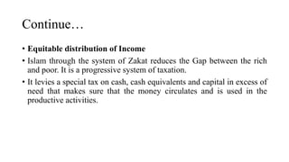 Continue…
• Equitable distribution of Income
• Islam through the system of Zakat reduces the Gap between the rich
and poor. It is a progressive system of taxation.
• It levies a special tax on cash, cash equivalents and capital in excess of
need that makes sure that the money circulates and is used in the
productive activities.
 