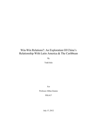 Win-Win Relations?: An Exploration Of China’s
Relationship With Latin America & The Caribbean
                         By

                     Todd Julie




                         For

                Professor Abbas Gnamo

                      POL417




                    July 17, 2012
 