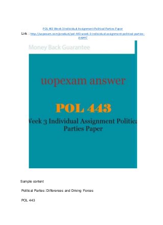 POL 443 Week 3 Individual Assignment Political Parties Paper
Link : http://uopexam.com/product/pol-443-week-3-individual-assignment-political-parties-
paper/
Sample content
Political Parties: Differences and Driving Forces
POL 443
 
