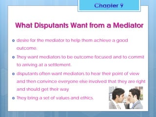 What Disputants Want from a Mediator
 desire for the mediator to help them achieve a good
outcome.
 They want mediators to be outcome focused and to commit
to arriving at a settlement.
 disputants often want mediators to hear their point of view
and then convince everyone else involved that they are right
and should get their way
 They bring a set of values and ethics.
 