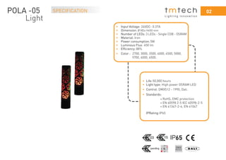 0202
L i g h t i n g I n n o v a t i o n
SPECIFICATION
65
• Input Voltage: 24VDC- 0.37A
• Dimension: x H650 mm
• Number of LEDs: 3 LEDs - Single COB - OSRAM
• Material: Iron
• Power consumption:5W
• Luminous Flux: 450 lm
• Efﬁciency: 88%
• Color :
• Life:50,000 hours
• Light type: High power OSRAM LED
• Standards:
RoHS; EMC protection
• Control: DMX512 - 1990; Dali.
+ EN 60598 2-5 IEC 60598-2-5
+ EN 61347-2-4; EN 61047
IPRating:IP65
+
2700, 3000, 3500, 4000, 4500, 5000,
5700, 6000, 6500.
POLA -05
Light
Ø185
 